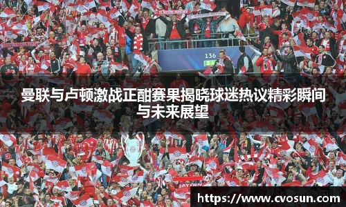 曼联与卢顿激战正酣赛果揭晓球迷热议精彩瞬间与未来展望